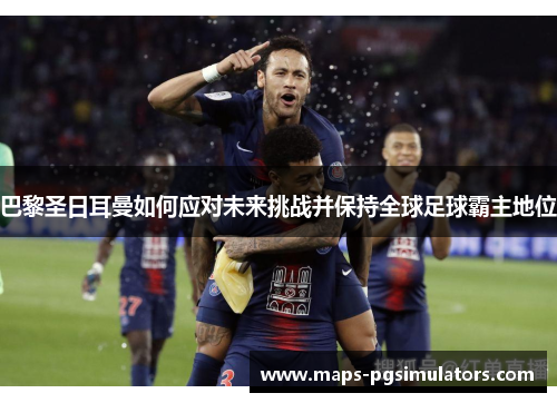 巴黎圣日耳曼如何应对未来挑战并保持全球足球霸主地位