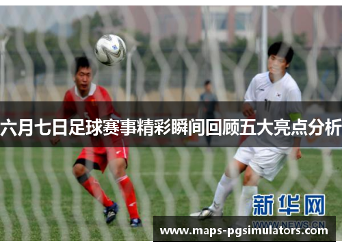 六月七日足球赛事精彩瞬间回顾五大亮点分析
