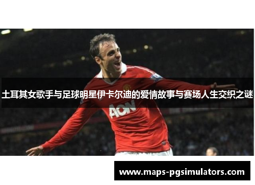 土耳其女歌手与足球明星伊卡尔迪的爱情故事与赛场人生交织之谜