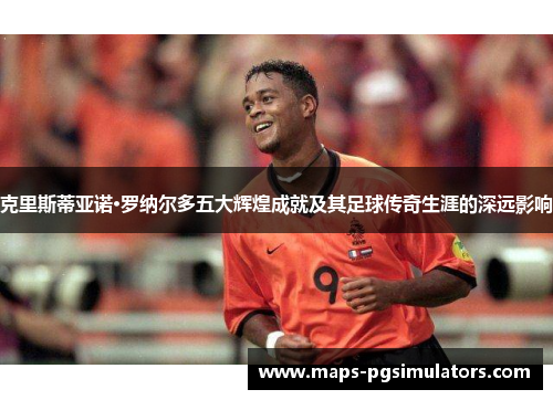 克里斯蒂亚诺·罗纳尔多五大辉煌成就及其足球传奇生涯的深远影响