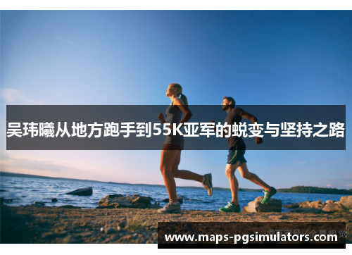 吴玮曦从地方跑手到55K亚军的蜕变与坚持之路