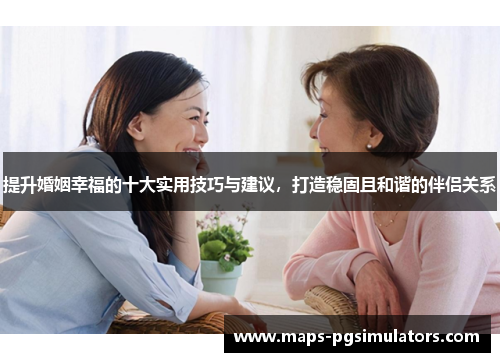 提升婚姻幸福的十大实用技巧与建议，打造稳固且和谐的伴侣关系