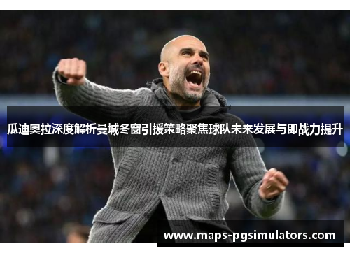瓜迪奥拉深度解析曼城冬窗引援策略聚焦球队未来发展与即战力提升