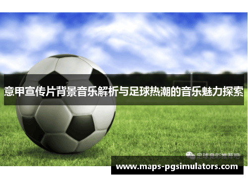 意甲宣传片背景音乐解析与足球热潮的音乐魅力探索