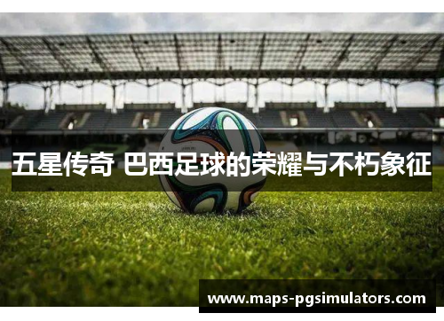五星传奇 巴西足球的荣耀与不朽象征