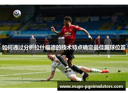 如何通过分析拉什福德的技术特点确定最佳踢球位置 如何通过分析拉什福德的技术特点确定最佳踢球位置