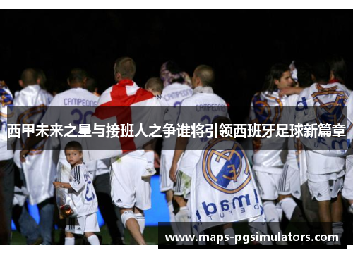 西甲未来之星与接班人之争谁将引领西班牙足球新篇章