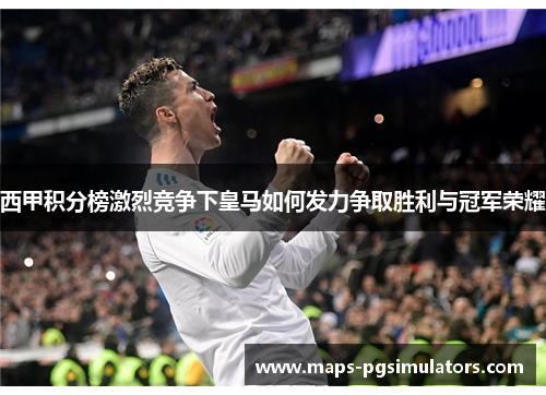 西甲积分榜激烈竞争下皇马如何发力争取胜利与冠军荣耀
