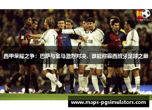 西甲荣耀之争：巴萨与皇马激烈对决，谁能称霸西班牙足球之巅