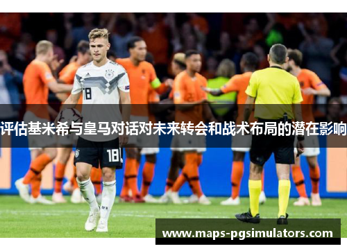 评估基米希与皇马对话对未来转会和战术布局的潜在影响