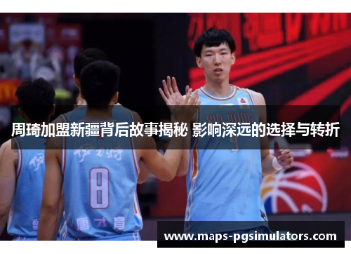 周琦加盟新疆背后故事揭秘 影响深远的选择与转折