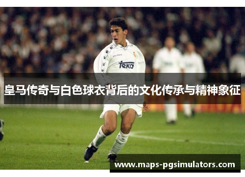 皇马传奇与白色球衣背后的文化传承与精神象征