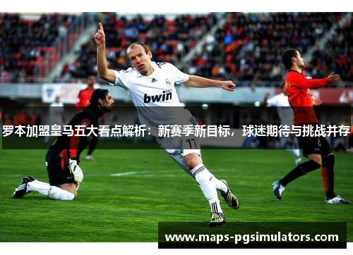 罗本加盟皇马五大看点解析：新赛季新目标，球迷期待与挑战并存