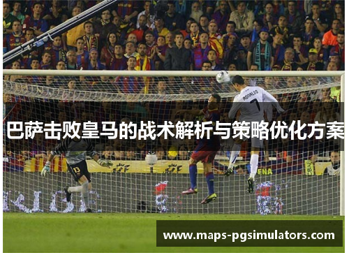 巴萨击败皇马的战术解析与策略优化方案