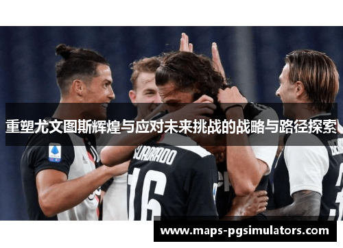 重塑尤文图斯辉煌与应对未来挑战的战略与路径探索 重塑尤文图斯辉煌与应对未来挑战的战略与路径探索