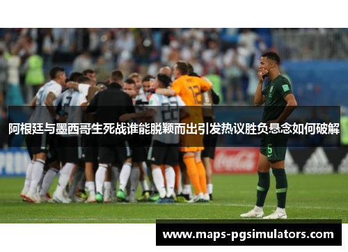 阿根廷与墨西哥生死战谁能脱颖而出引发热议胜负悬念如何破解