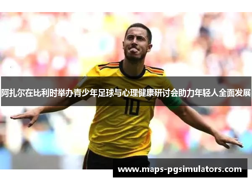 阿扎尔在比利时举办青少年足球与心理健康研讨会助力年轻人全面发展