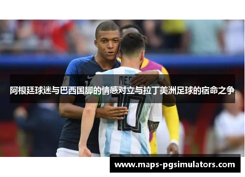 阿根廷球迷与巴西国脚的情感对立与拉丁美洲足球的宿命之争 阿根廷球迷与巴西国脚的情感对立与拉丁美洲足球的宿命之争
