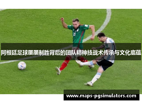阿根廷足球屡屡制胜背后的团队精神技战术传承与文化底蕴