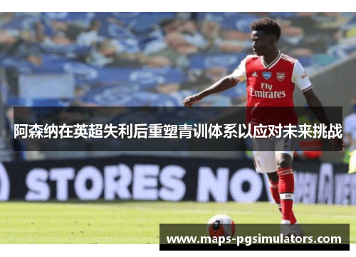 阿森纳在英超失利后重塑青训体系以应对未来挑战