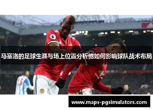 马塞洛的足球生涯与场上位置分析他如何影响球队战术布局 马塞洛的足球生涯与场上位置分析他如何影响球队战术布局