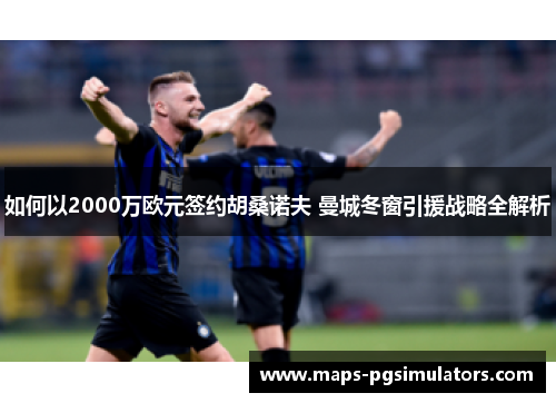 如何以2000万欧元签约胡桑诺夫 曼城冬窗引援战略全解析 如何以2000万欧元签约胡桑诺夫 曼城冬窗引援战略全解析