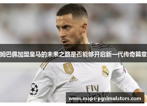 姆巴佩加盟皇马的未来之路是否能够开启新一代传奇篇章