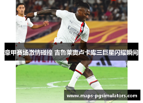 意甲赛场激情碰撞 吉鲁莱奥卢卡库三巨星闪耀瞬间