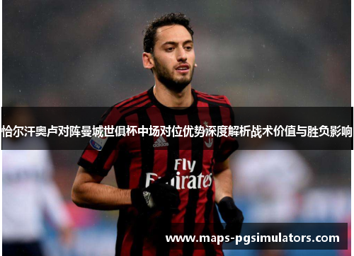 恰尔汗奥卢对阵曼城世俱杯中场对位优势深度解析战术价值与胜负影响 恰尔汗奥卢对阵曼城世俱杯中场对位优势深度解析战术价值与胜负影响