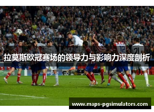 拉莫斯欧冠赛场的领导力与影响力深度剖析