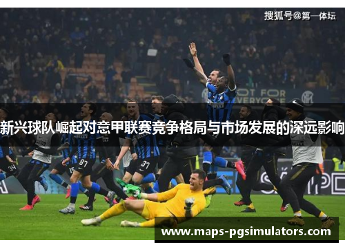 新兴球队崛起对意甲联赛竞争格局与市场发展的深远影响