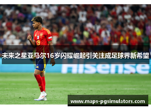 未来之星亚马尔16岁闪耀崛起引关注成足球界新希望