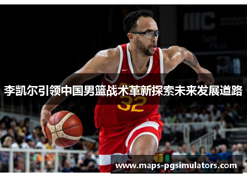 李凯尔引领中国男篮战术革新探索未来发展道路