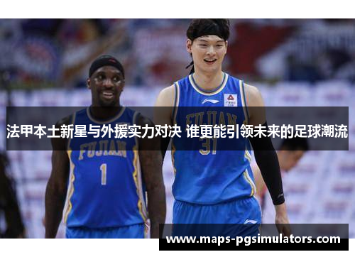 法甲本土新星与外援实力对决 谁更能引领未来的足球潮流