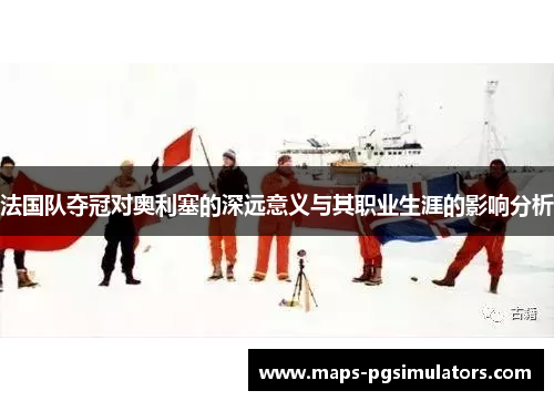 法国队夺冠对奥利塞的深远意义与其职业生涯的影响分析