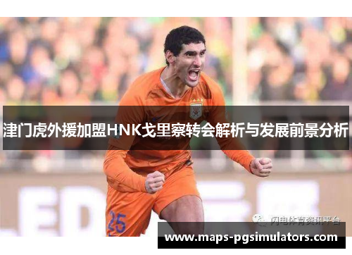 津门虎外援加盟HNK戈里察转会解析与发展前景分析
