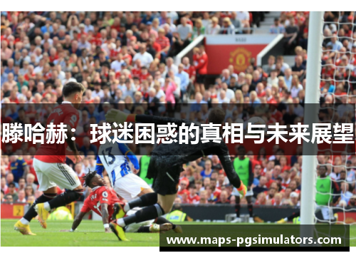 滕哈赫：球迷困惑的真相与未来展望