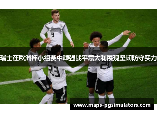 瑞士在欧洲杯小组赛中顽强战平意大利展现坚韧防守实力